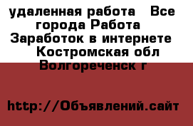 удаленная работа - Все города Работа » Заработок в интернете   . Костромская обл.,Волгореченск г.